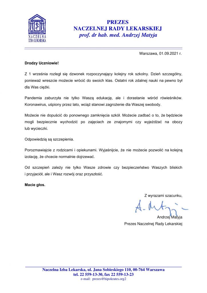 PREZES NACZELNEJ RADY LEKARSKIEJ prof. dr hab. med. Andrzej Matyja NACZELNA IZBA LEKARSKA Warszawa, 01.09.2021 r. Drodzy Uczniowie! Z 1 września rozległ się dzwonek rozpoczynający kolejny rok szkolny. Dzień szczególny, ponieważ wreszcie możecie wrócić do swoich klas. Ostatni rok zdalnej nauki na pewno był dla Was ciężki. Pandemia zaburzyła nie tylko Waszą edukację, ale i dorastanie wśród rówieśników. Koronawirus, uśpiony przez lato, wciąż stanowi zagrożenie dla Waszej swobody. Możecie nie dopuścić do ponownego zamknięcia szkół. Możecie zadbać o to, że będziecie mogli bezpiecznie wychodzić po zajęciach ze znajomymi czy wyjeżdżać na obozy lub wycieczki. Odpowiedzią są szczepienia. Porozmawiajcie z rodzicami i opiekunami. Wyjaśnijcie, że nie możecie pozwolić na kolejną izolację, że chcecie normalnie dojrzewać. Od szczepień zależy nie tylko Wasze zdrowie czy bezpieczeństwo Waszych bliskich i przyjaciół, ale i Wasz rozwój oraz przyszłość. Macie głos. Z wyrazami szacunku,